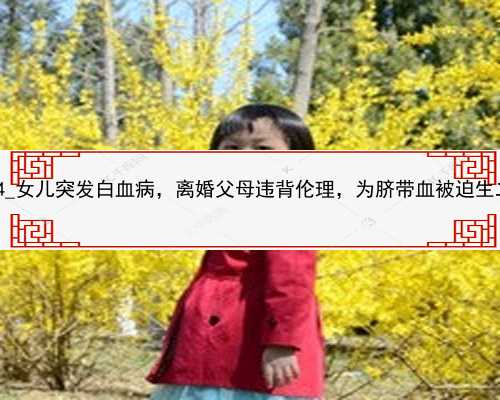 北京代孕产子价格医院网|97694_女儿突发白血病，离婚父母违背伦理，为脐带血
